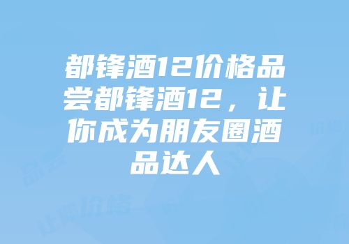 都锋酒12价格品尝都锋酒12，让你成为朋友圈酒品达人