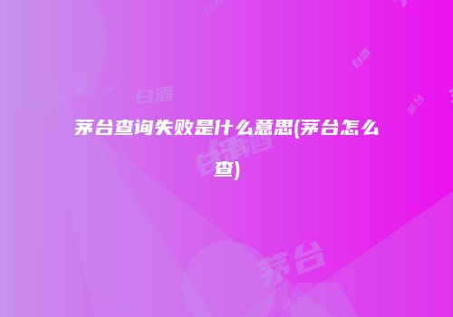 茅台查询失败是什么意思(茅台怎么查)