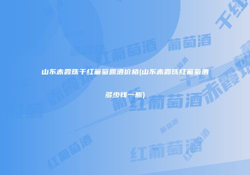 山东赤霞珠干红葡萄露酒价格(山东赤霞珠红葡萄酒多少钱一瓶)