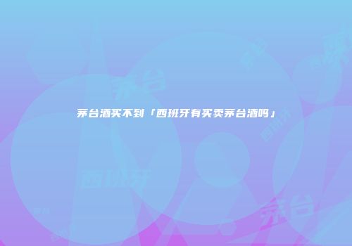 茅台酒买不到「西班牙有买卖茅台酒吗」