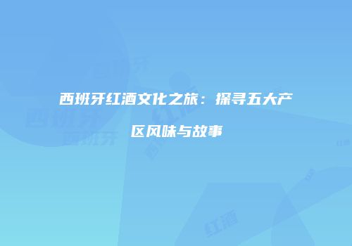 西班牙红酒文化之旅：探寻五大产区风味与故事