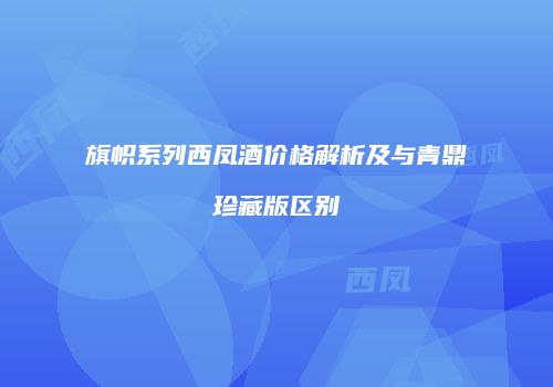 旗帜系列西凤酒价格解析及与青鼎珍藏版区别