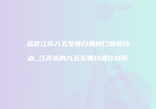 品尝江苏九五至尊白酒的口感和特点_江苏出的九五至尊白酒咋样啊