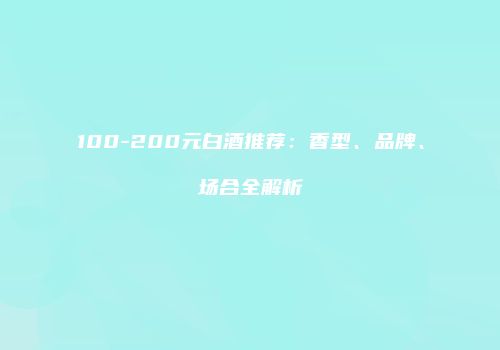 100-200元白酒推荐：香型、品牌、场合全解析