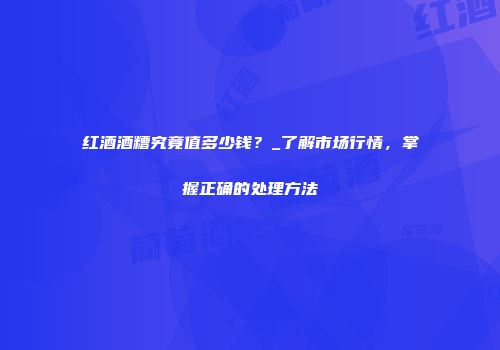 红酒酒糟究竟值多少钱？_了解市场行情，掌握正确的处理方法