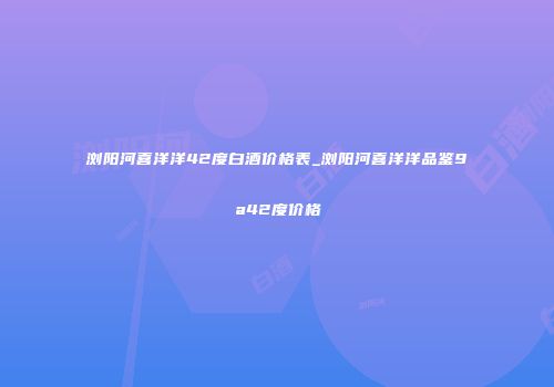 浏阳河喜洋洋42度白酒价格表_浏阳河喜洋洋品鉴9a42度价格