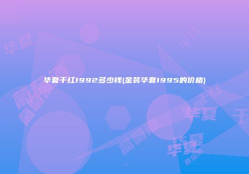 华夏干红1992多少钱(金装华夏1995的价格)