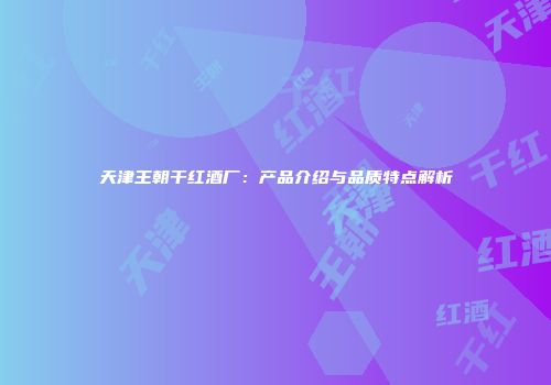 天津王朝干红酒厂：产品介绍与品质特点解析