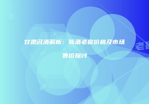 甘肃名酒解析：陈酒老窖价格及市场售价探讨