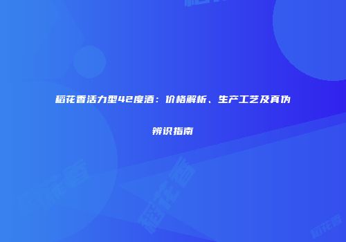 稻花香活力型42度酒：价格解析、生产工艺及真伪辨识指南