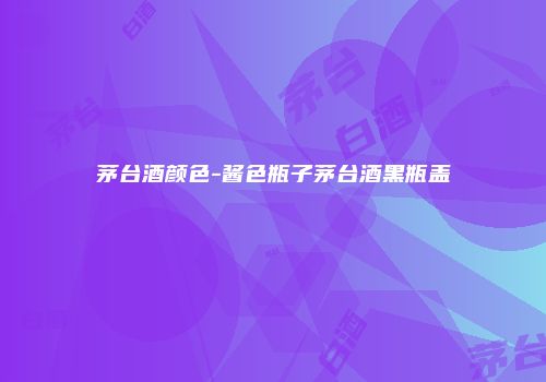 茅台酒颜色-酱色瓶子茅台酒黑瓶盖