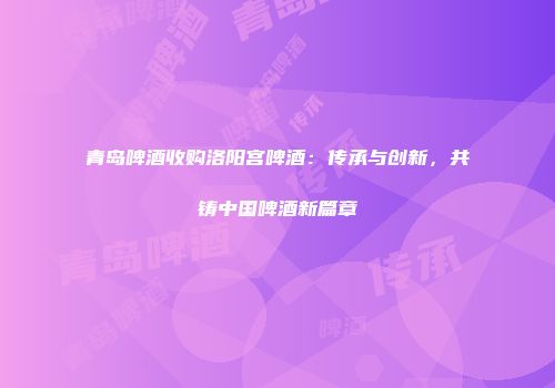 青岛啤酒收购洛阳宫啤酒：传承与创新，共铸中国啤酒新篇章