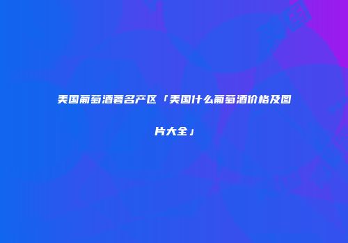 美国葡萄酒著名产区「美国什么葡萄酒价格及图片大全」