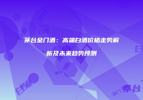 茅台金门酒：高端白酒价格走势解析及未来趋势预测