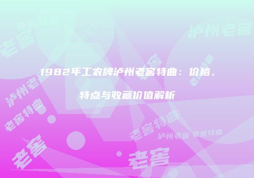 1982年工农牌泸州老窖特曲：价格、特点与收藏价值解析