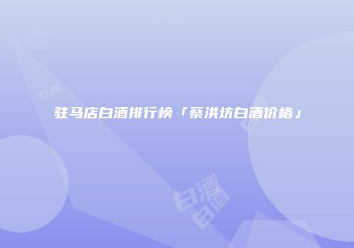 驻马店白酒排行榜「蔡洪坊白酒价格」