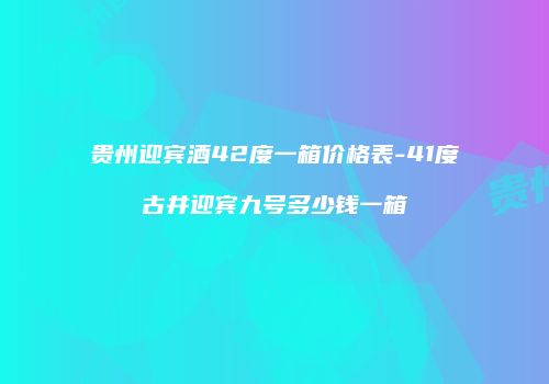 贵州迎宾酒42度一箱价格表-41度古井迎宾九号多少钱一箱