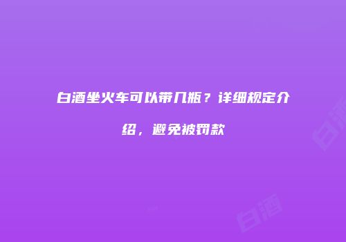 白酒坐火车可以带几瓶？详细规定介绍，避免被罚款