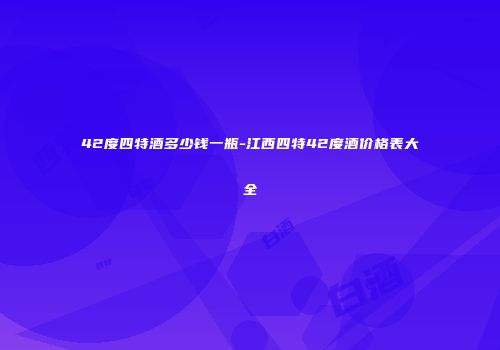 42度四特酒多少钱一瓶-江西四特42度酒价格表大全