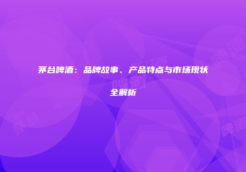 茅台啤酒：品牌故事、产品特点与市场现状全解析