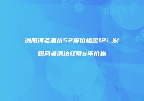 浏阳河老酒坊52度价格窖12i_浏阳河老酒坊红梦6年价格