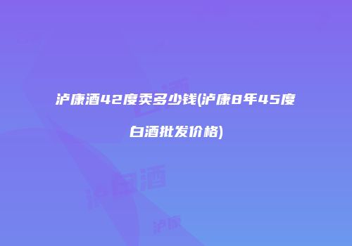 泸康酒42度卖多少钱(泸康8年45度白酒批发价格)