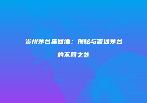 贵州茅台集团酒：揭秘与普通茅台的不同之处