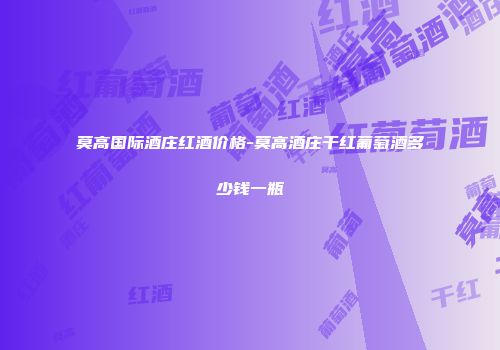 莫高国际酒庄红酒价格-莫高酒庄干红葡萄酒多少钱一瓶