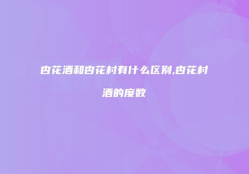 杏花酒和杏花村有什么区别,杏花村酒的度数