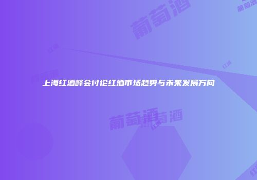 上海红酒峰会讨论红酒市场趋势与未来发展方向
