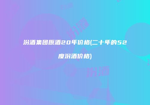 汾酒集团原酒20年价格(二十年的52度汾酒价格)