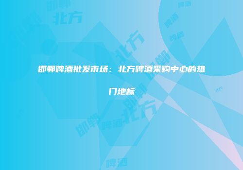 邯郸啤酒批发市场：北方啤酒采购中心的热门地标
