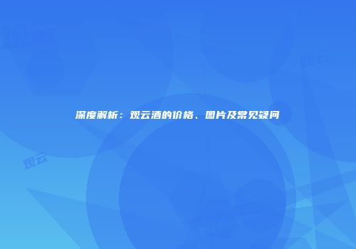 深度解析：观云酒的价格、图片及常见疑问