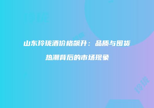 山东玲珑酒价格飙升：品质与囤货热潮背后的市场现象