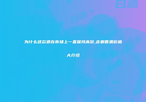 为什么这款酒在市场上一直保持高价,吉粮香酒价格大介绍