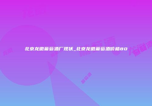 北京龙徽葡萄酒厂现状_北京龙徽葡萄酒价格80