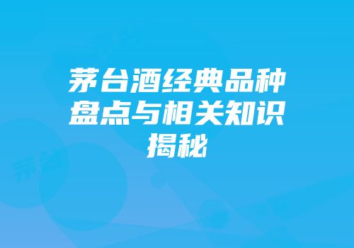 茅台酒经典品种盘点与相关知识揭秘