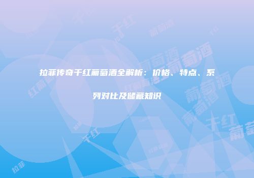 拉菲传奇干红葡萄酒全解析：价格、特点、系列对比及储藏知识