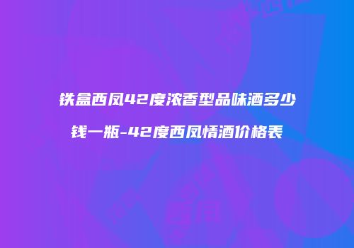 铁盒西凤42度浓香型品味酒多少钱一瓶-42度西凤情酒价格表