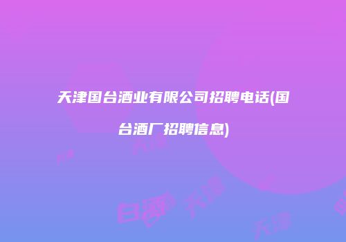 天津国台酒业有限公司招聘电话(国台酒厂招聘信息)