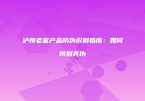 泸州老窖产品防伪识别指南：如何辨别真伪