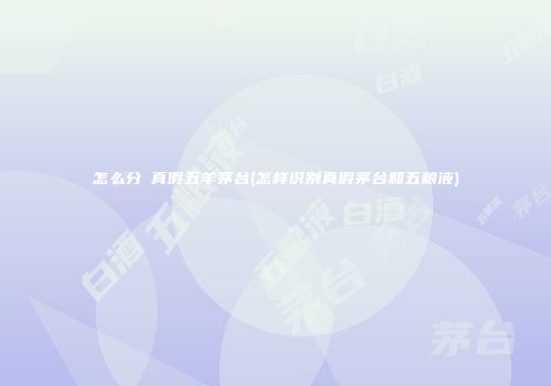 怎么分辯真假五羊茅台(怎样识别真假茅台和五粮液)