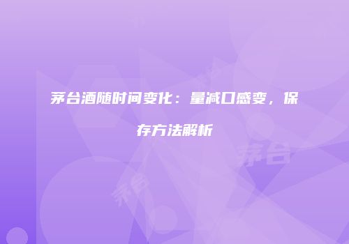 茅台酒随时间变化：量减口感变，保存方法解析