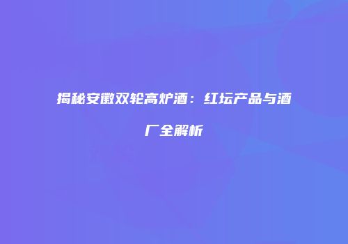 揭秘安徽双轮高炉酒：红坛产品与酒厂全解析
