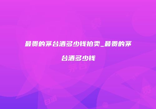 最贵的茅台酒多少钱拍卖_最贵的茅台酒多少钱