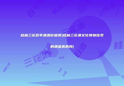 桂林三花百年酒酒价格表(桂林三花酒文化博物馆卖的酒是真的吗)