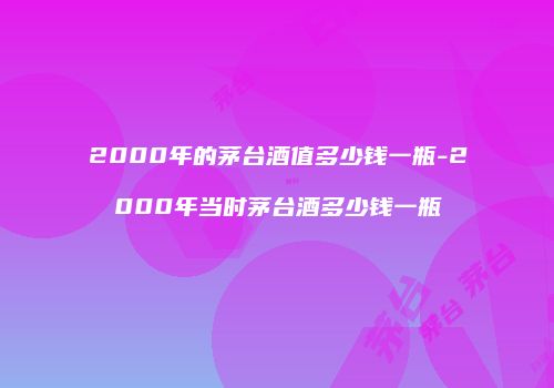 2000年的茅台酒值多少钱一瓶-2000年当时茅台酒多少钱一瓶