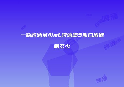 一瓶啤酒多少ml,啤酒喝5瓶白酒能喝多少