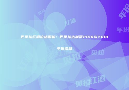 巴贝拉红酒价格解析：巴贝拉达斯蒂2016与2010年份详解