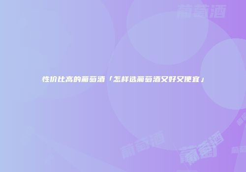 性价比高的葡萄酒「怎样选葡萄酒又好又便宜」